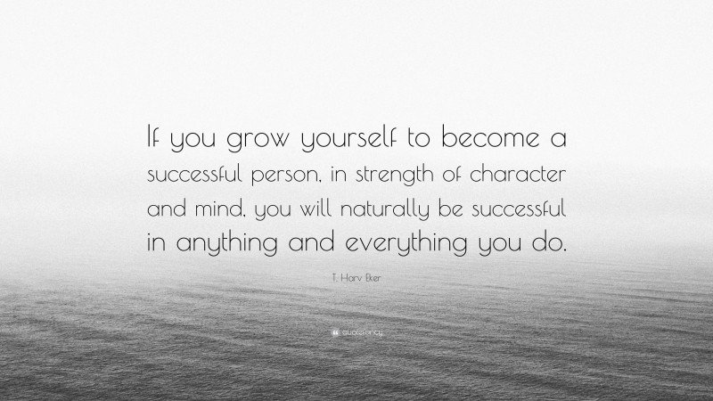 T. Harv Eker Quote: “If you grow yourself to become a successful person, in strength of character and mind, you will naturally be successful in anything and everything you do.”
