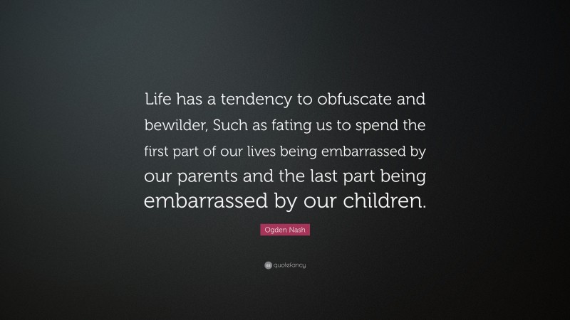 Ogden Nash Quote: “Life has a tendency to obfuscate and bewilder, Such as fating us to spend the first part of our lives being embarrassed by our parents and the last part being embarrassed by our children.”