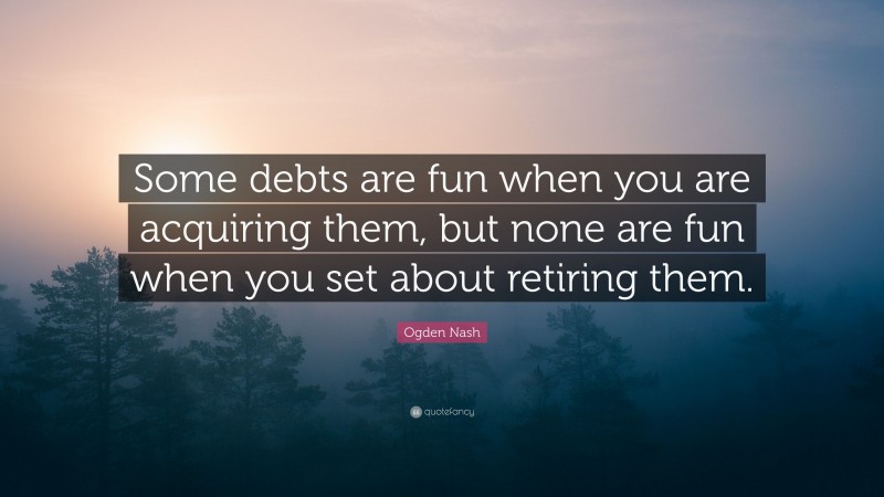 Ogden Nash Quote: “Some debts are fun when you are acquiring them, but none are fun when you set about retiring them.”