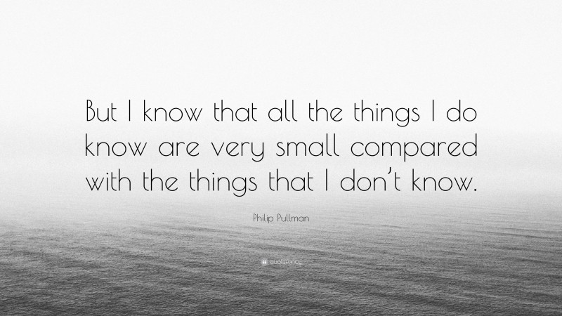 Philip Pullman Quote: “But I know that all the things I do know are very small compared with the things that I don’t know.”