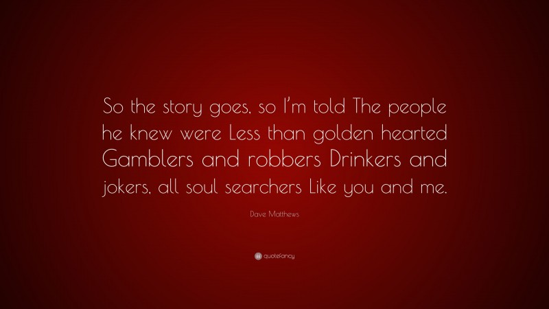 Dave Matthews Quote: “So the story goes, so I’m told The people he knew were Less than golden hearted Gamblers and robbers Drinkers and jokers, all soul searchers Like you and me.”