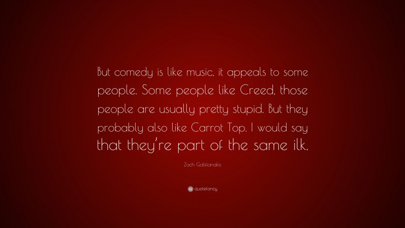 Zach Galifianakis Quote: “But comedy is like music, it appeals to some people. Some people like Creed, those people are usually pretty stupid. But they probably also like Carrot Top. I would say that they’re part of the same ilk.”