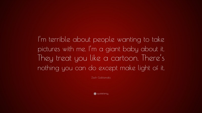 Zach Galifianakis Quote: “I’m terrible about people wanting to take pictures with me. I’m a giant baby about it. They treat you like a cartoon. There’s nothing you can do except make light of it.”