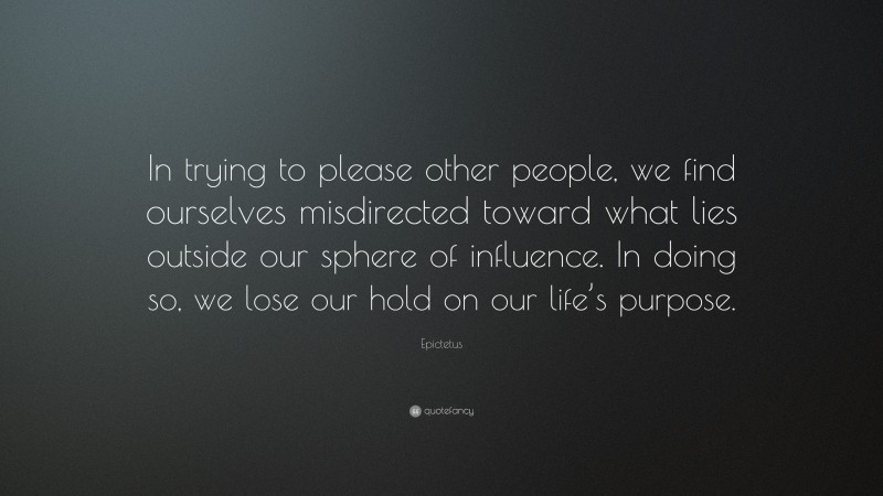 Epictetus Quote: “In trying to please other people, we find ourselves misdirected toward what lies outside our sphere of influence. In doing so, we lose our hold on our life’s purpose.”