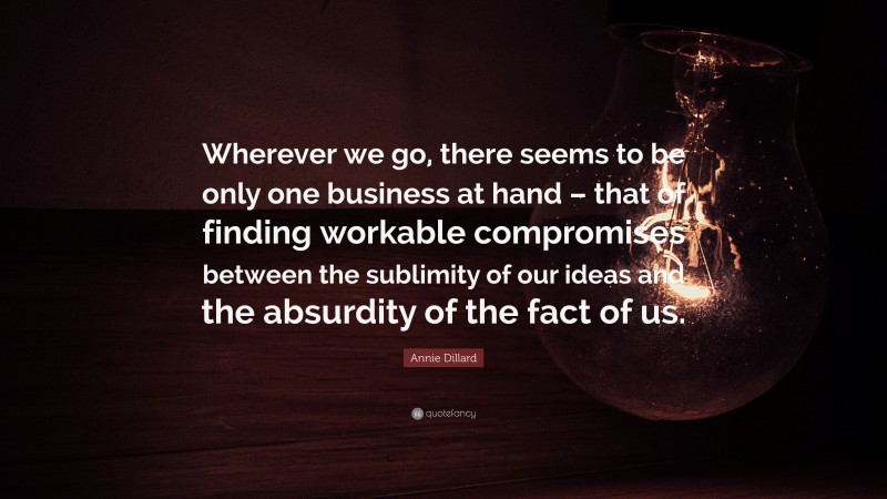 Annie Dillard Quote: “Wherever we go, there seems to be only one business at hand – that of finding workable compromises between the sublimity of our ideas and the absurdity of the fact of us.”