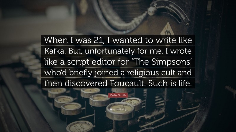 Zadie Smith Quote: “When I was 21, I wanted to write like Kafka. But, unfortunately for me, I wrote like a script editor for ‘The Simpsons’ who’d briefly joined a religious cult and then discovered Foucault. Such is life.”