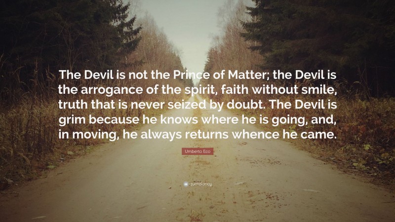 Umberto Eco Quote: “The Devil is not the Prince of Matter; the Devil is the arrogance of the spirit, faith without smile, truth that is never seized by doubt. The Devil is grim because he knows where he is going, and, in moving, he always returns whence he came.”