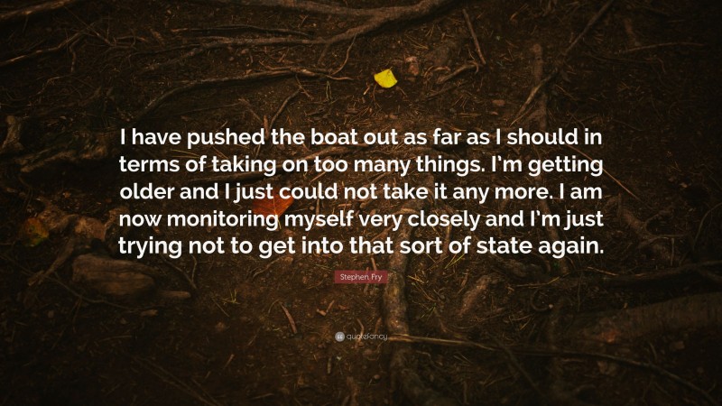 Stephen Fry Quote: “I have pushed the boat out as far as I should in terms of taking on too many things. I’m getting older and I just could not take it any more. I am now monitoring myself very closely and I’m just trying not to get into that sort of state again.”