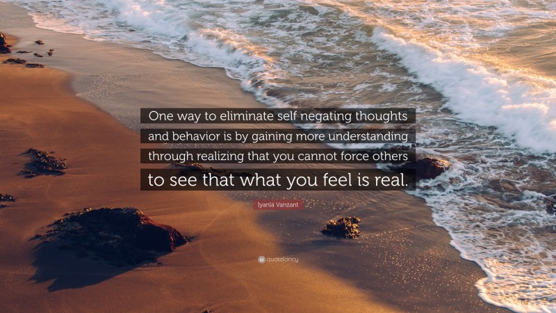 Iyanla Vanzant Quote: “One way to eliminate self negating thoughts and behavior is by gaining more understanding through realizing that you cannot force others to see that what you feel is real.”