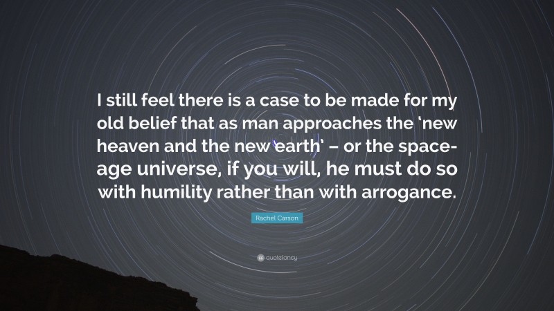 Rachel Carson Quote: “I still feel there is a case to be made for my old belief that as man approaches the ‘new heaven and the new earth’ – or the space-age universe, if you will, he must do so with humility rather than with arrogance.”