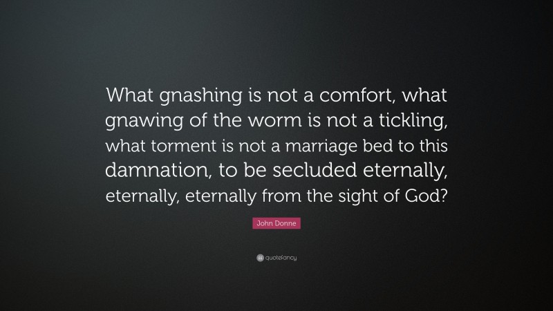 John Donne Quote: “What gnashing is not a comfort, what gnawing of the worm is not a tickling, what torment is not a marriage bed to this damnation, to be secluded eternally, eternally, eternally from the sight of God?”