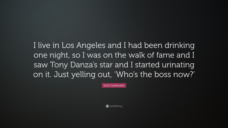 Zach Galifianakis Quote: “I live in Los Angeles and I had been drinking one night, so I was on the walk of fame and I saw Tony Danza’s star and I started urinating on it. Just yelling out, ‘Who’s the boss now?’”
