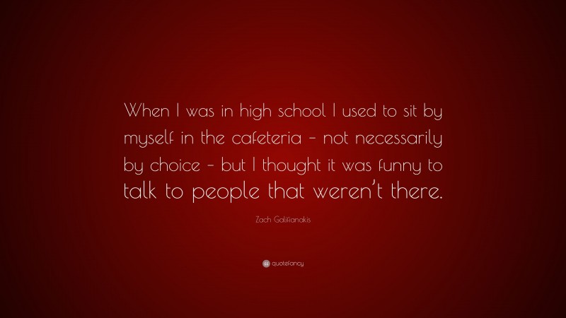 Zach Galifianakis Quote: “When I was in high school I used to sit by myself in the cafeteria – not necessarily by choice – but I thought it was funny to talk to people that weren’t there.”