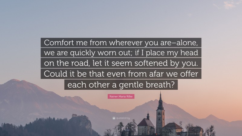Rainer Maria Rilke Quote: “Comfort me from wherever you are–alone, we are quickly worn out; if I place my head on the road, let it seem softened by you. Could it be that even from afar we offer each other a gentle breath?”