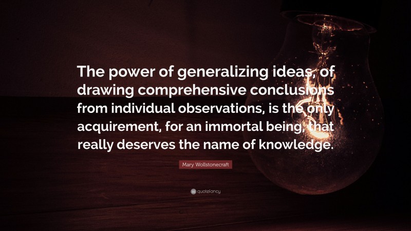 Mary Wollstonecraft Quote: “The power of generalizing ideas, of drawing comprehensive conclusions from individual observations, is the only acquirement, for an immortal being, that really deserves the name of knowledge.”