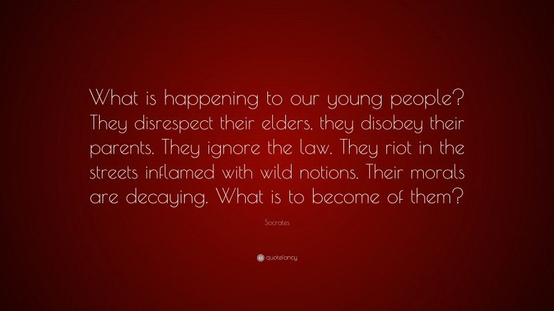 Socrates Quote: “What is happening to our young people? They disrespect their elders, they disobey their parents. They ignore the law. They riot in the streets inflamed with wild notions. Their morals are decaying. What is to become of them?”