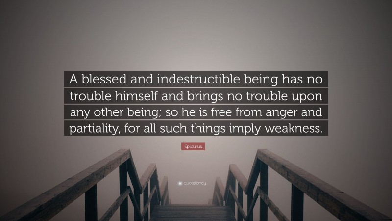 Epicurus Quote: “A blessed and indestructible being has no trouble himself and brings no trouble upon any other being; so he is free from anger and partiality, for all such things imply weakness.”