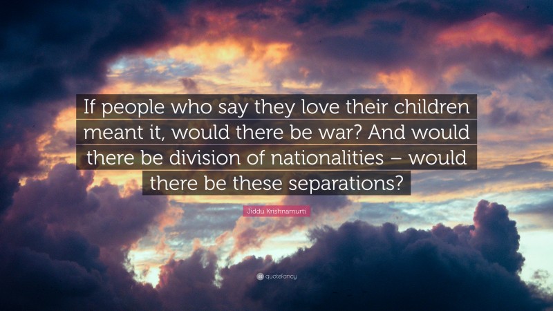 Jiddu Krishnamurti Quote: “If people who say they love their children meant it, would there be war? And would there be division of nationalities – would there be these separations?”