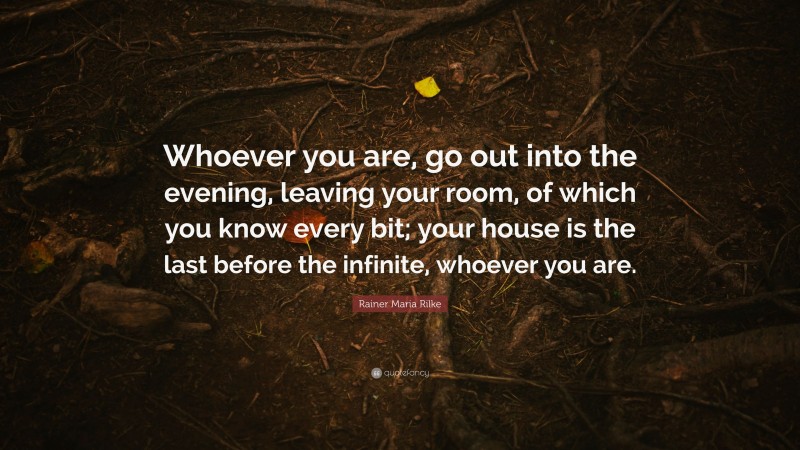 Rainer Maria Rilke Quote: “Whoever you are, go out into the evening, leaving your room, of which you know every bit; your house is the last before the infinite, whoever you are.”