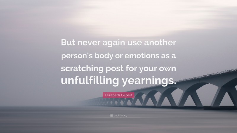 Elizabeth Gilbert Quote: “But never again use another person’s body or emotions as a scratching post for your own unfulfilling yearnings.”