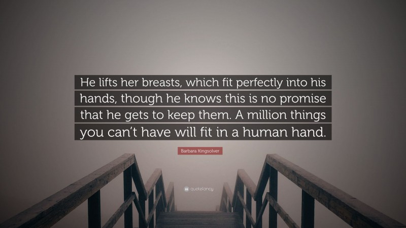 Barbara Kingsolver Quote: “He lifts her breasts, which fit perfectly into his hands, though he knows this is no promise that he gets to keep them. A million things you can’t have will fit in a human hand.”