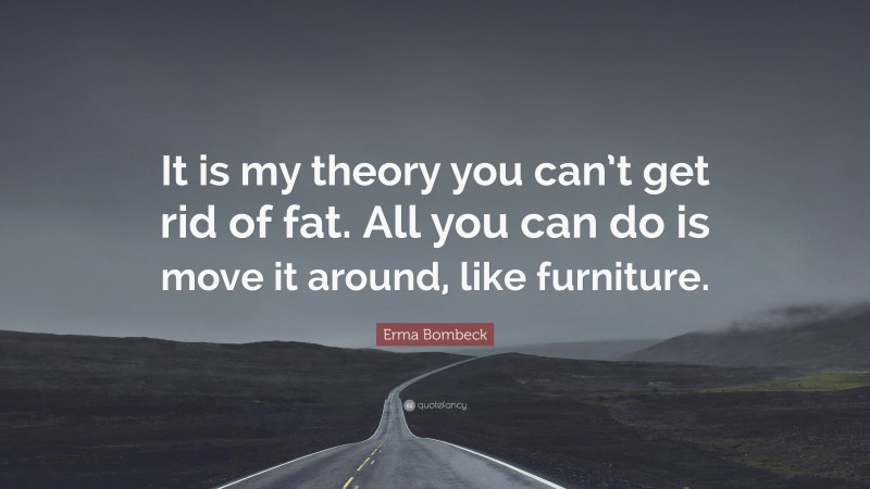 Erma Bombeck Quote: “It is my theory you can’t get rid of fat. All you can do is move it around, like furniture.”