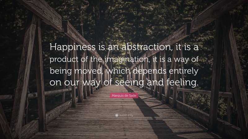 Marquis de Sade Quote: “Happiness is an abstraction, it is a product of the imagination, it is a way of being moved, which depends entirely on our way of seeing and feeling.”