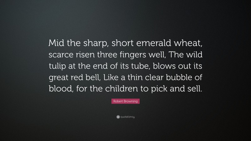 Robert Browning Quote: “Mid the sharp, short emerald wheat, scarce risen three fingers well, The wild tulip at the end of its tube, blows out its great red bell, Like a thin clear bubble of blood, for the children to pick and sell.”