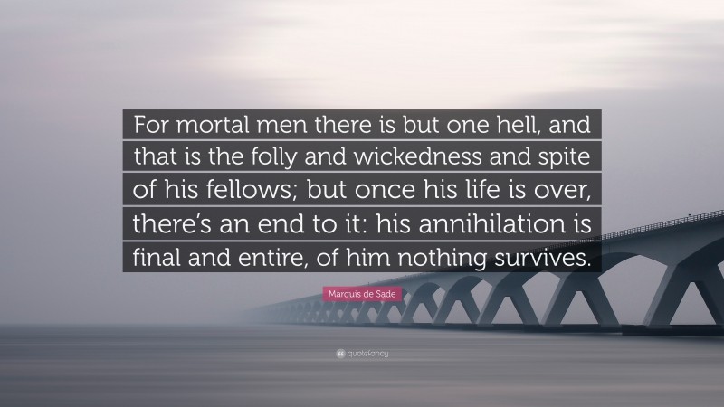 Marquis de Sade Quote: “For mortal men there is but one hell, and that is the folly and wickedness and spite of his fellows; but once his life is over, there’s an end to it: his annihilation is final and entire, of him nothing survives.”