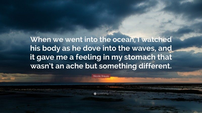 Nicole Krauss Quote: “When we went into the ocean, I watched his body as he dove into the waves, and it gave me a feeling in my stomach that wasn’t an ache but something different.”