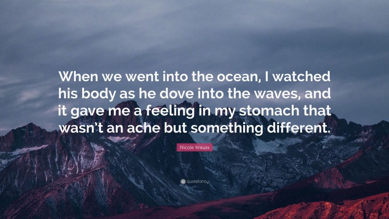 Nicole Krauss Quote: “When we went into the ocean, I watched his body as he dove into the waves, and it gave me a feeling in my stomach that wasn’t an ache but something different.”