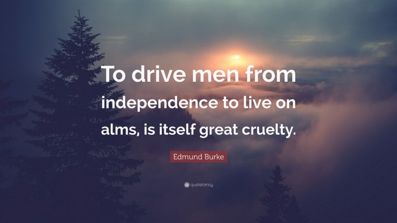 Edmund Burke Quote: “To drive men from independence to live on alms, is itself great cruelty.”
