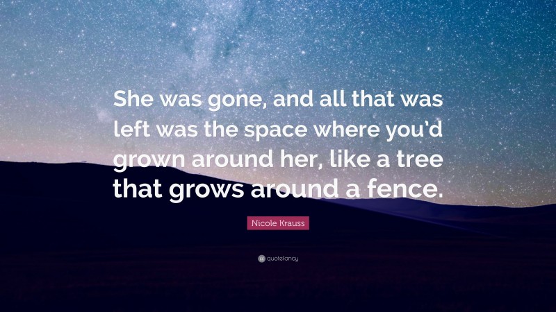 Nicole Krauss Quote: “She was gone, and all that was left was the space where you’d grown around her, like a tree that grows around a fence.”
