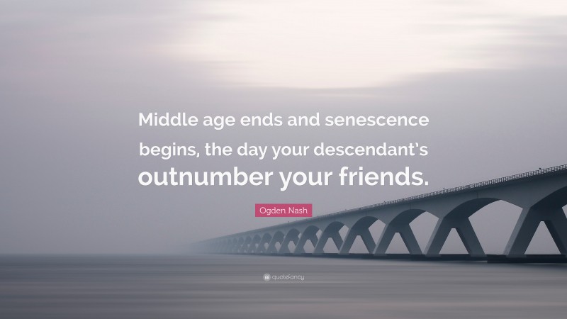 Ogden Nash Quote: “Middle age ends and senescence begins, the day your descendant’s outnumber your friends.”
