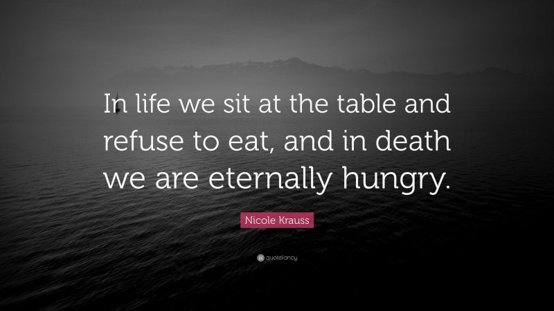 Nicole Krauss Quote: “In life we sit at the table and refuse to eat, and in death we are eternally hungry.”