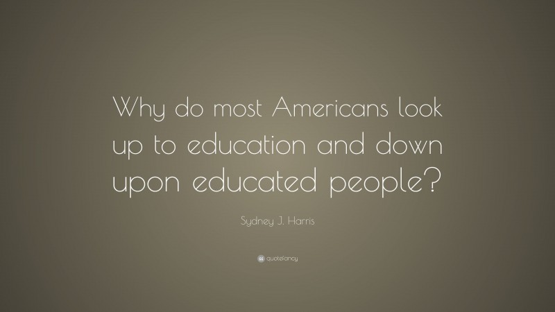 Sydney J. Harris Quote: “Why do most Americans look up to education and down upon educated people?”