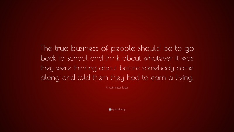 R. Buckminster Fuller Quote: “The true business of people should be to go back to school and think about whatever it was they were thinking about before somebody came along and told them they had to earn a living.”