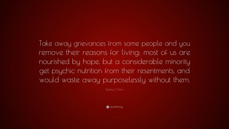 Sydney J. Harris Quote: “Take away grievances from some people and you remove their reasons for living; most of us are nourished by hope, but a considerable minority get psychic nutrition from their resentments, and would waste away purposelessly without them.”
