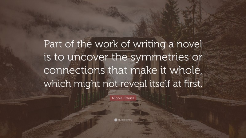 Nicole Krauss Quote: “Part of the work of writing a novel is to uncover the symmetries or connections that make it whole, which might not reveal itself at first.”