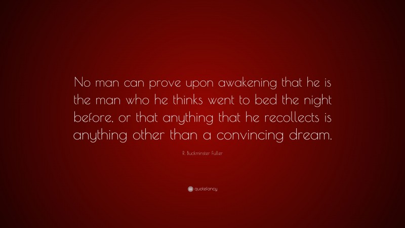 R. Buckminster Fuller Quote: “No man can prove upon awakening that he is the man who he thinks went to bed the night before, or that anything that he recollects is anything other than a convincing dream.”