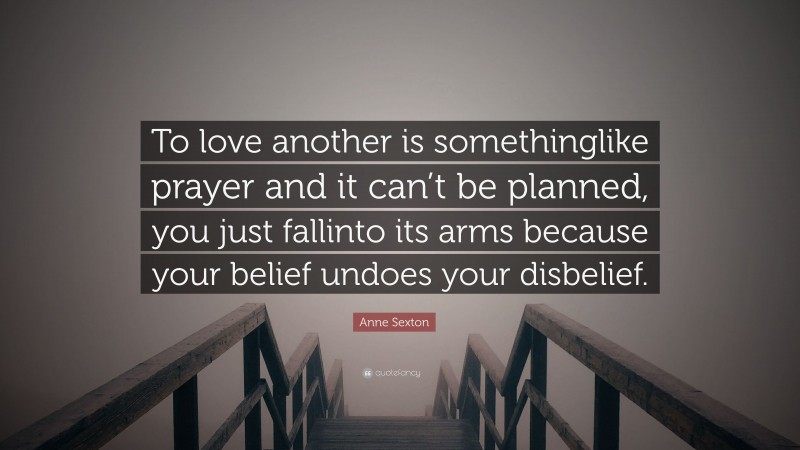 Anne Sexton Quote: “To love another is somethinglike prayer and it can’t be planned, you just fallinto its arms because your belief undoes your disbelief.”