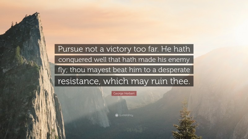 George Herbert Quote: “Pursue not a victory too far. He hath conquered well that hath made his enemy fly; thou mayest beat him to a desperate resistance, which may ruin thee.”