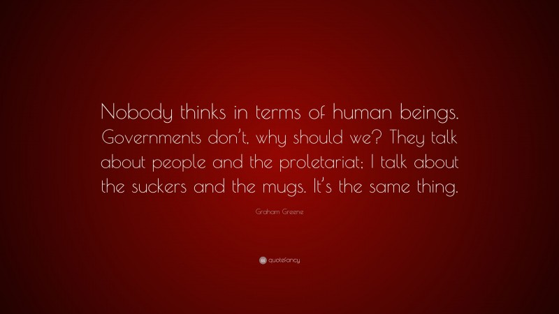 Graham Greene Quote: “Nobody thinks in terms of human beings. Governments don’t, why should we? They talk about people and the proletariat; I talk about the suckers and the mugs. It’s the same thing.”