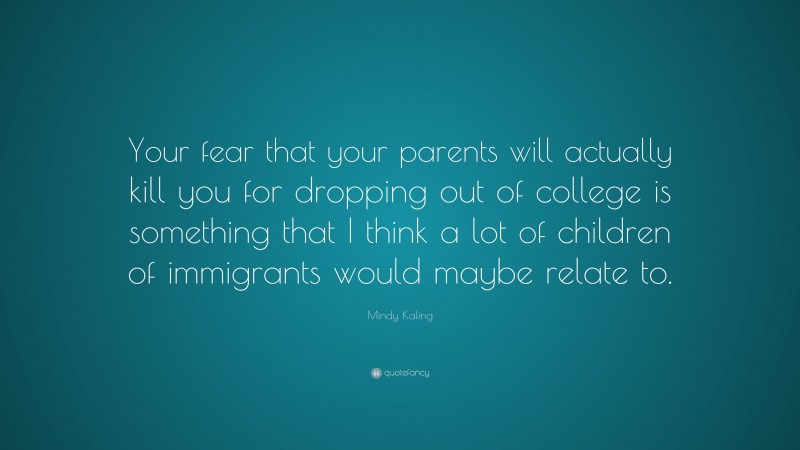 Mindy Kaling Quote: “Your fear that your parents will actually kill you for dropping out of college is something that I think a lot of children of immigrants would maybe relate to.”