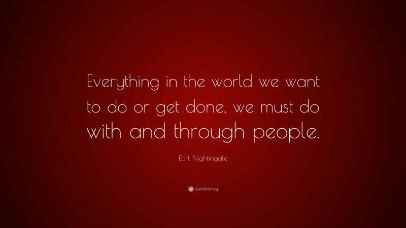 Earl Nightingale Quote: “Everything in the world we want to do or get done, we must do with and through people.”
