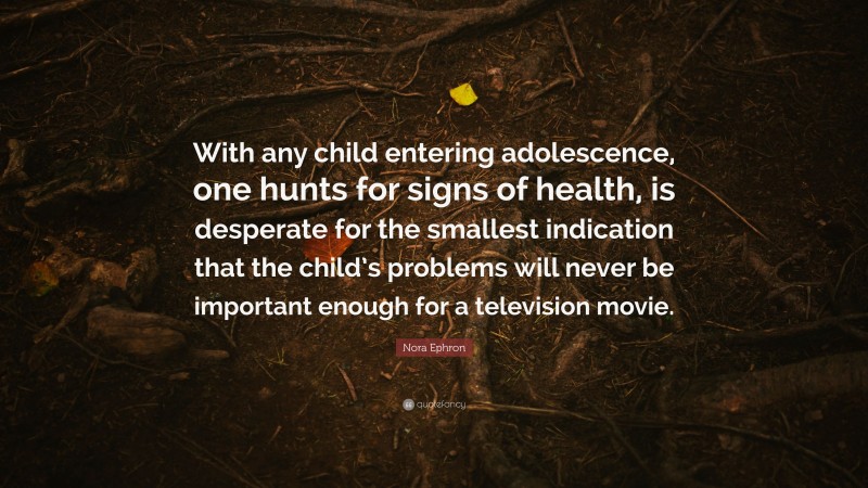 Nora Ephron Quote: “With any child entering adolescence, one hunts for signs of health, is desperate for the smallest indication that the child’s problems will never be important enough for a television movie.”