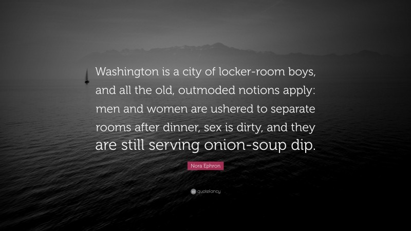 Nora Ephron Quote: “Washington is a city of locker-room boys, and all the old, outmoded notions apply: men and women are ushered to separate rooms after dinner, sex is dirty, and they are still serving onion-soup dip.”