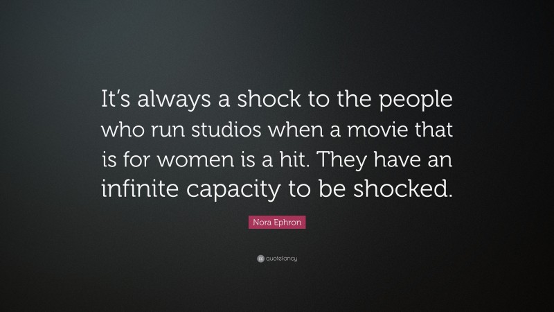 Nora Ephron Quote: “It’s always a shock to the people who run studios when a movie that is for women is a hit. They have an infinite capacity to be shocked.”