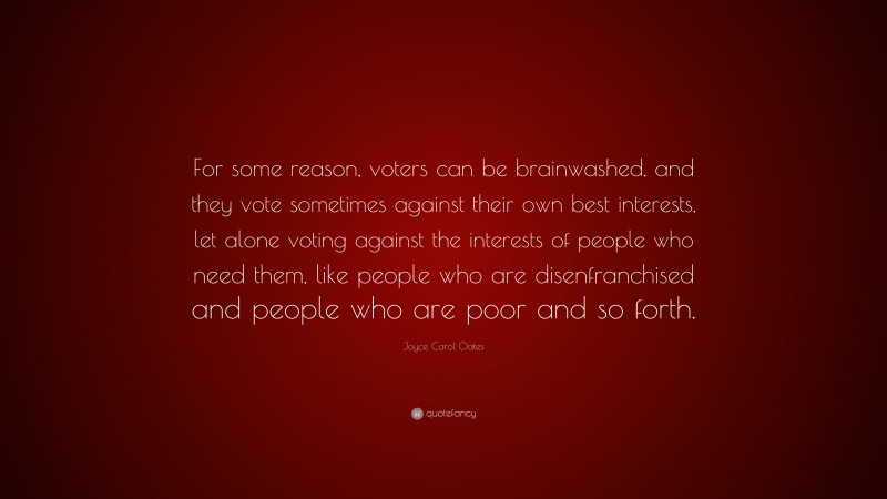 Joyce Carol Oates Quote: “For some reason, voters can be brainwashed, and they vote sometimes against their own best interests, let alone voting against the interests of people who need them, like people who are disenfranchised and people who are poor and so forth.”