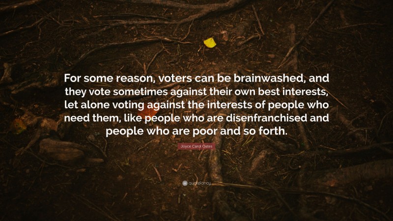 Joyce Carol Oates Quote: “For some reason, voters can be brainwashed, and they vote sometimes against their own best interests, let alone voting against the interests of people who need them, like people who are disenfranchised and people who are poor and so forth.”
